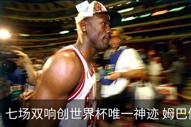 七场双响创世界杯唯一神迹 姆巴佩展现统治级实力