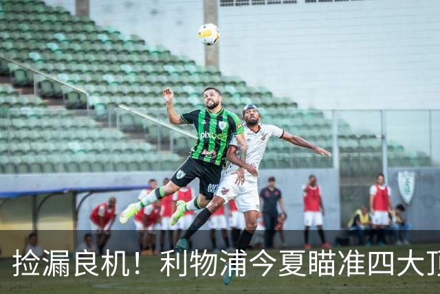 捡漏良机！利物浦今夏瞄准四大顶级自由身，伊劳拉低成本补强阵容