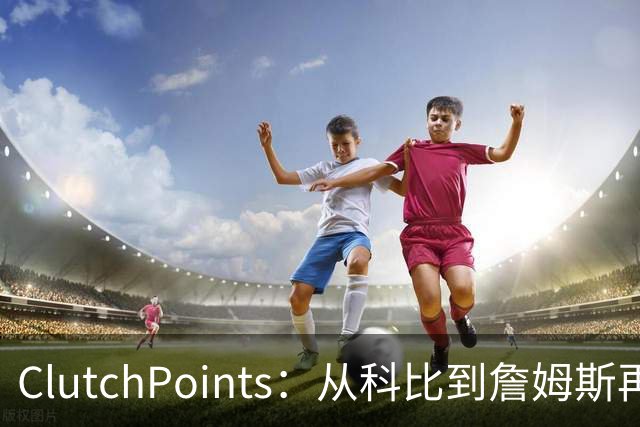 ClutchPoints：从科比到詹姆斯再到东契奇 湖人巨星传承继续